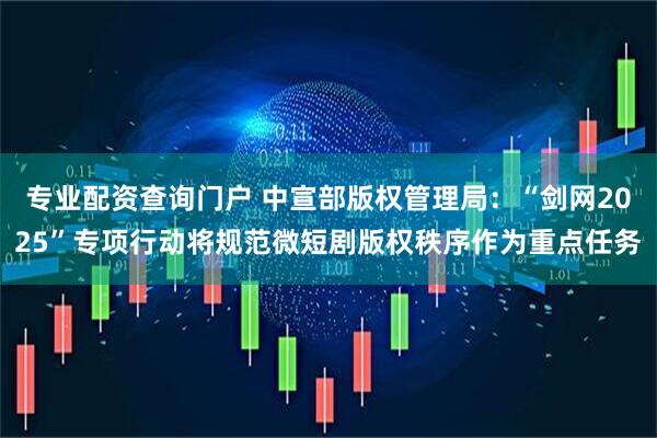 专业配资查询门户 中宣部版权管理局：“剑网2025”专项行动将规范微短剧版权秩序作为重点任务
