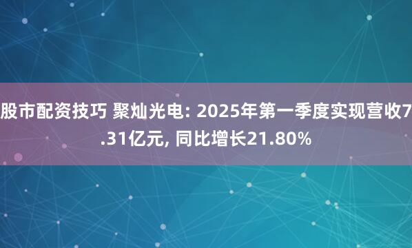 股市配资技巧 聚灿光电: 2025年第一季度实现营收7.31亿元, 同比增长21.80%