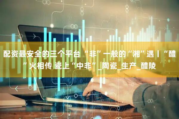 配资最安全的三个平台 “非”一般的“湘”遇丨“醴”火相传 瓷上“中非”_陶瓷_生产_醴陵