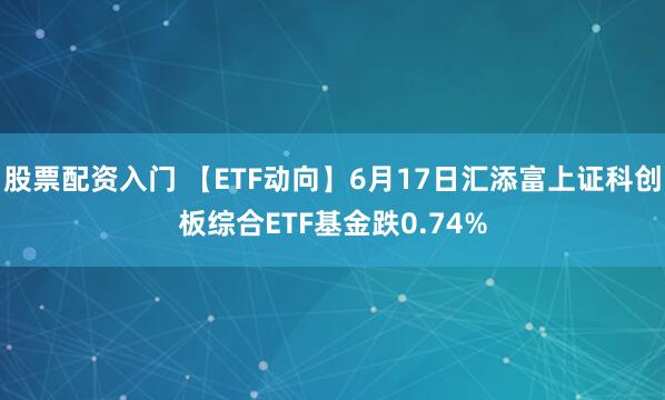 股票配资入门 【ETF动向】6月17日汇添富上证科创板综合ETF基金跌0.74%