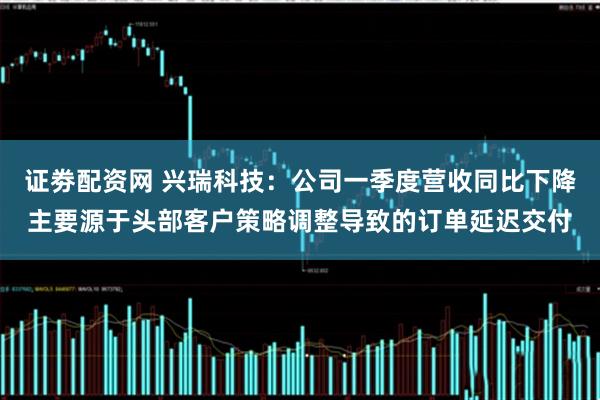 证劵配资网 兴瑞科技：公司一季度营收同比下降主要源于头部客户策略调整导致的订单延迟交付
