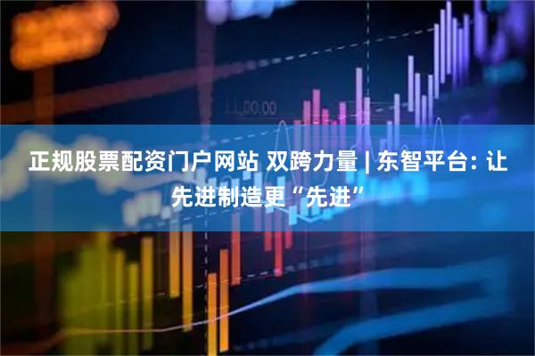 正规股票配资门户网站 双跨力量 | 东智平台: 让先进制造更“先进”