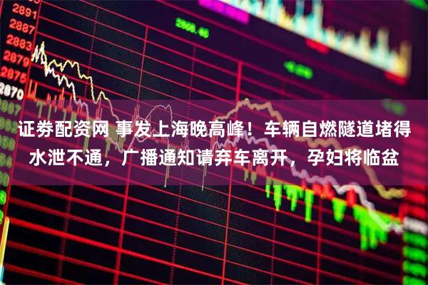 证劵配资网 事发上海晚高峰！车辆自燃隧道堵得水泄不通，广播通知请弃车离开，孕妇将临盆