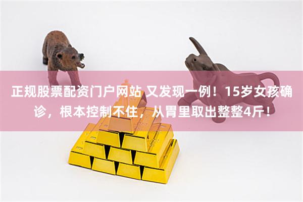 正规股票配资门户网站 又发现一例！15岁女孩确诊，根本控制不住，从胃里取出整整4斤！