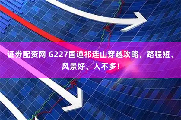 证劵配资网 G227国道祁连山穿越攻略，路程短、风景好、人不多！