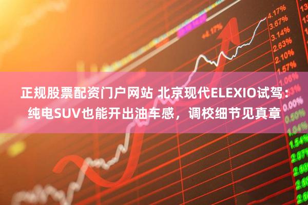正规股票配资门户网站 北京现代ELEXIO试驾：纯电SUV也能开出油车感，调校细节见真章