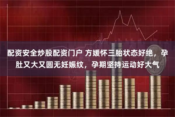 配资安全炒股配资门户 方媛怀三胎状态好绝，孕肚又大又圆无妊娠纹，孕期坚持运动好大气