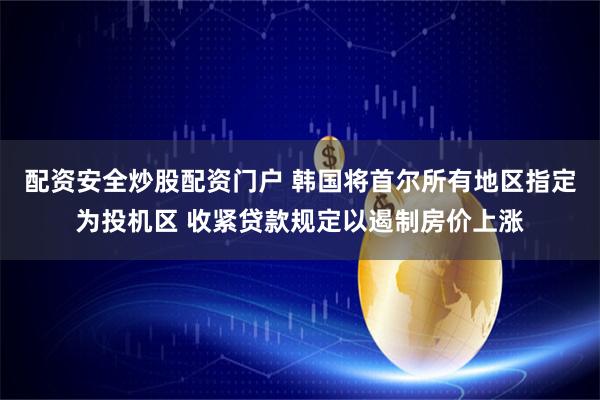 配资安全炒股配资门户 韩国将首尔所有地区指定为投机区 收紧贷款规定以遏制房价上涨