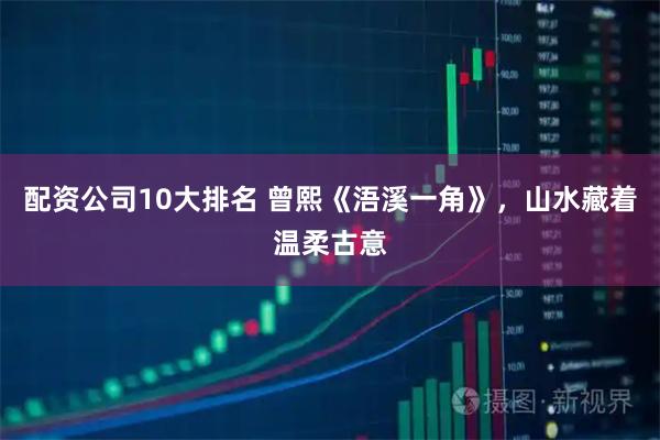 配资公司10大排名 曾熙《浯溪一角》，山水藏着温柔古意