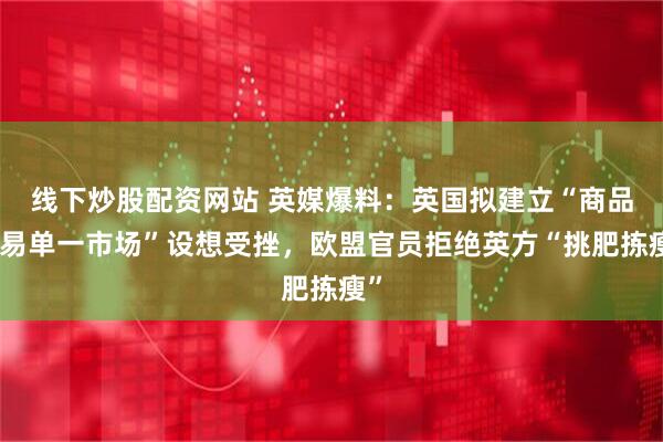线下炒股配资网站 英媒爆料：英国拟建立“商品贸易单一市场”设想受挫，欧盟官员拒绝英方“挑肥拣瘦”