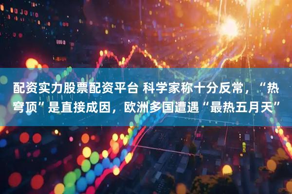 配资实力股票配资平台 科学家称十分反常，“热穹顶”是直接成因，欧洲多国遭遇“最热五月天”