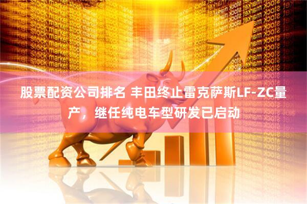 股票配资公司排名 丰田终止雷克萨斯LF-ZC量产，继任纯电车型研发已启动