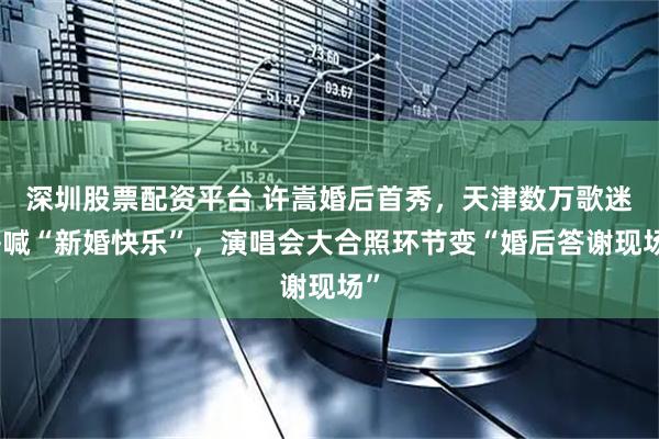 深圳股票配资平台 许嵩婚后首秀，天津数万歌迷齐喊“新婚快乐”，演唱会大合照环节变“婚后答谢现场”